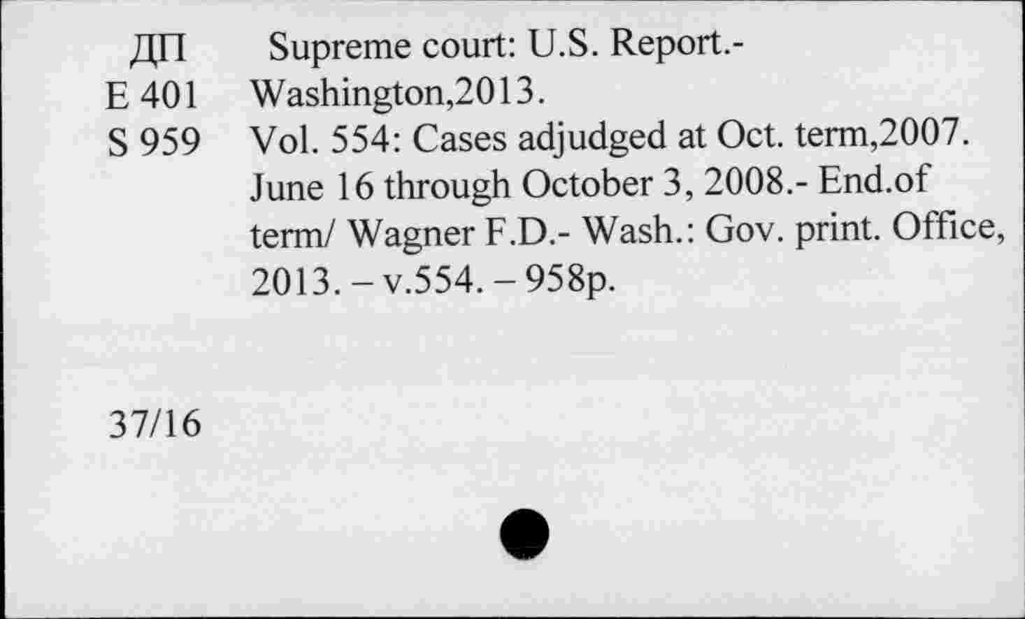 ﻿E401
S 959
Supreme court: U.S. Report.-Washington,2013.
Vol. 554: Cases adjudged at Oct. term,2007.
June 16 through October 3, 2008.- End.of term/ Wagner F.D.- Wash.: Gov. print. Office, 2013. - v.554. - 958p.
37/16